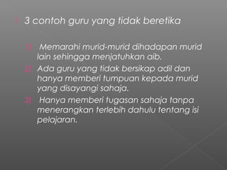

3 contoh guru yang tidak beretika
Memarahi murid-murid dihadapan murid
lain sehingga menjatuhkan aib.
2) Ada guru yang tidak bersikap adil dan
hanya memberi tumpuan kepada murid
yang disayangi sahaja.
3) Hanya memberi tugasan sahaja tanpa
menerangkan terlebih dahulu tentang isi
pelajaran.
1)

 