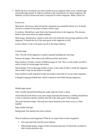 1. Define the key conventions you must include on your magazine front cover, contents page 
and double page spread. In order to conform to the expectations of a music magazine, the 
audience you have chosen and what is expected of a music magazine. Make a check list. 
Front cover 
Mast head- will always stand out and the consumers eyes should be drawn to it. It should 
also have a relation to the genre of music which is pop 
Coverlines- Should have some link to the feautured artists in the magazine. The choosen 
band or artist must attract my target audience 
Main image- Should show a band or artist who will satisfy the chosen target audience of the 
magazine. It should also be of the same genre as the magazine as well. 
Colour scheme- Links to the genre aswell as the target audience 
Contents page 
Title- The title of the magazine is usually repeated including the issue date. 
Features & Images- That relate to the different articles and stories. 
Page numbers- Include a variety of different pages to visit. This is so the reader can find it 
easier to look for certain pages and stories. 
Sub-headings- Next to the page numbers to give a clear idea of what is inside the magazine 
and to make it easy for the reader to navigate. 
Issue number-Usually repeated to make the readers aware that it's an up to date magazine. 
Colloqial Language & Bold font- which is found on most RnB and pop magazines. 
Double page spread 
Title- Usually big and bold telling the reader what the article is about. 
Article-Based on the front covers main image.Each dps that features a celebrity should have 
a story or questions and the celebrity must be of the same genre of the magazine. 
The artist and main image- That may have been featured on the front cover so it links 
together. 
Page number and logo 
Background- that matches the colour scheme. 
Why do audiences read magazines? What do we expect from a music magazine? 
• Get a personal look into the music industry 
• Offered high quality images of their favoured musicians of which they wouldnt be 
able to keep anywhere else. 
 
