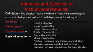 Definition – The physical means by which an instructional message is
communicated (printed text, audio with tape, instructor talking etc.)
Elements –
Advantages –
Disadvantages –
• Learning objectives
• Instructional method
• Learner characteristics
• Teacher characteristics
Basis of selection –
• Course characteristics
• Media characteristics
• Practical issues (cost, physical environment, time,
alternative options, qualified staff, electricity,
hardware, software, alternate media, copyright etc.)
 