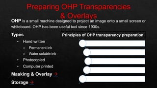 OHP is a small machine designed to project an image onto a small screen or
whiteboard. OHP has been useful tool since 1930s.
Types
• Hand written
o Permanent ink
o Water soluble ink
• Photocopied
• Computer printed
Masking & Overlay 
Storage 
Principles of OHP transparency preparation
Organized
Aesthetically sound
Simple
Interesting
Short
O
A
S
I
S
 
