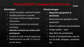 Disadvantages
• Requires equipment &
electricity
• Must know the operation of the
equipment
• Room & audience size limitations
• Image quality – poor
• May blind the participants
• Group of transparencies may be
out of order, dropped, scratched
etc.
Contd
Advantages
• Simple to prepare, operate & update
• Daylight projection is possible
• Can project written & diagrammatic
information
• Control presentation by masking &
overlaying
• Maintain constant eye contact with
participants
• Suitable for both small & large group
• Materials like X-ray, MRI, CT scan etc.
can be shown
 