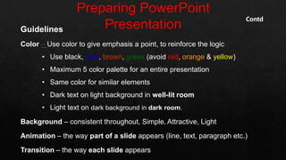 Guidelines
Color – Use color to give emphasis a point, to reinforce the logic
• Use black, blue, brown, green (avoid red, orange & yellow)
• Maximum 5 color palette for an entire presentation
• Same color for similar elements
• Dark text on light background in well-lit room
• Light text on dark background in dark room.
Background – consistent throughout, Simple, Attractive, Light
Animation – the way part of a slide appears (line, text, paragraph etc.)
Transition – the way each slide appears
Contd
 