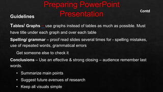 Guidelines
Tables/ Graphs – use graphs instead of tables as much as possible. Must
have title under each graph and over each table
Spelling/ grammar – proof read slides several times for - spelling mistakes,
use of repeated words, grammatical errors
Get someone else to check it
Conclusions – Use an effective & strong closing – audience remember last
words.
• Summarize main points
• Suggest future avenues of research
• Keep all visuals simple
Contd
 
