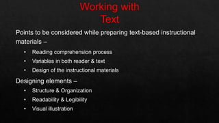Points to be considered while preparing text-based instructional
materials –
• Reading comprehension process
• Variables in both reader & text
• Design of the instructional materials
Designing elements –
• Structure & Organization
• Readability & Legibility
• Visual illustration
 