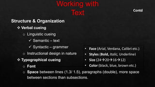 Structure & Organization
 Verbal cueing
o Linguistic cueing
 Semantic – text
 Syntactic – grammer
o Instructional design in nature
 Typographical cueing
o Font
o Space between lines (1.3/ 1.5), paragraphs (double), more space
between sections than subsections.
• Face (Arial, Verdana, Calibri etc.)
• Styles (Bold, Italic, Underline)
• Size (24201612)
• Color (black, blue, brown etc.)
Contd
 