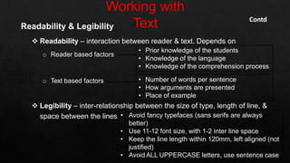 Readability & Legibility
 Readability – interaction between reader & text. Depends on
o Reader based factors
o Text based factors
 Legibility – inter-relationship between the size of type, length of line, &
space between the lines • Avoid fancy typefaces (sans serifs are always
better)
• Use 11-12 font size, with 1-2 inter line space
• Keep the line length within 120mm, left aligned (not
justified)
• Avoid ALL UPPERCASE letters, use sentence case
• Prior knowledge of the students
• Knowledge of the language
• Knowledge of the comprehension process
• Number of words per sentence
• How arguments are presented
• Place of example
Contd
 