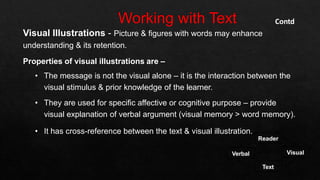Visual Illustrations - Picture & figures with words may enhance
understanding & its retention.
Properties of visual illustrations are –
• The message is not the visual alone – it is the interaction between the
visual stimulus & prior knowledge of the learner.
• They are used for specific affective or cognitive purpose – provide
visual explanation of verbal argument (visual memory > word memory).
• It has cross-reference between the text & visual illustration.
Contd
Reader
Text
Verbal Visual
 