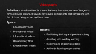 Definition – visual multimedia source that combines a sequence of images to
form a moving picture. It usually have audio components that correspond with
the pictures being shown on the screen.
Types –
• Educational videos
• Promotional videos
• Informational videos
• Documentary films
• Entertainment videos
Benefits
• Facilitating thinking and problem solving
• Assisting with mastery learning
• Inspiring and engaging students
• Authentic learning opportunities
 