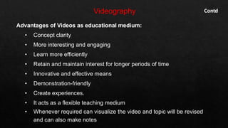 Advantages of Videos as educational medium:
• Concept clarity
• More interesting and engaging
• Learn more efficiently
• Retain and maintain interest for longer periods of time
• Innovative and effective means
• Demonstration-friendly
• Create experiences.
• It acts as a flexible teaching medium
• Whenever required can visualize the video and topic will be revised
and can also make notes
Contd
 