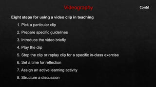Eight steps for using a video clip in teaching
1. Pick a particular clip
2. Prepare specific guidelines
3. Introduce the video briefly
4. Play the clip
5. Stop the clip or replay clip for a specific in-class exercise
6. Set a time for reflection
7. Assign an active learning activity
8. Structure a discussion
Contd
 