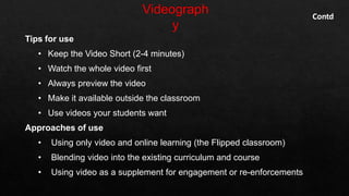 Tips for use
• Keep the Video Short (2-4 minutes)
• Watch the whole video first
• Always preview the video
• Make it available outside the classroom
• Use videos your students want
Approaches of use
• Using only video and online learning (the Flipped classroom)
• Blending video into the existing curriculum and course
• Using video as a supplement for engagement or re-enforcements
Contd
 