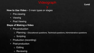 How to Use Video – 3 main types or stages
• Pre-viewing
• Viewing
• Post Viewing
Steps of Making a Video
• Pre-production
o Planning - Educational questions, Technical questions,Administrative questions
o Scripting
• Production (recording)
• Post-production
o Editing
o Reviewing
Contd
 
