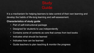 It is a mechanism for helping learners to take control of their own learning and
develop the habits of life-long learning and self-assessment.
Characteristics of study guide
• Part of self-instructional package
• Designed for students to use independently
• Contains some of contents as core that comes from text books
• Indicates what should be learned
• Indicates how can be learned
• Guide teachers to plan teaching & monitor the progress
 