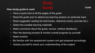 How study guide is used
• Have a quick look at all the pages of the guide
• Read the guide prior to attend any learning session on particular topic
• Read suggested reading list (text books, reference books, journals etc.)
• Select the suitable learning materials
• Make comments about the guide, course, method (feedback)
• Plan the learning process & monitor overall progress by yourself
• Make revision
• Be familiar with the assessment system and get prepared accordingly
• Assess yourself to check your understanding of the subject
Contd
 