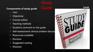 Components of study guide
• Topic
• Objectives
• Course outline
• Teaching methods
• Student’s comment on the guide
• Self-assessment/ clinical problem discussion
• Resources available
• Revision
• Suggested reading
• Glossary
Contd
 