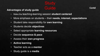 Advantages of study guide
• Make the teaching-learning session student centered
• More emphasis on students – their needs, interest, expectations
• Student take responsibility for own learning
• Students decide objectives
• Select appropriate learning resources
• Decide sequence & pace
• Assess their own progress
• Active learning
• Teacher acts as a mentor
• Study guide is a media
Contd
 