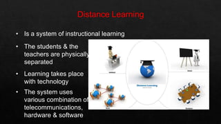 • Is a system of instructional learning
• The students & the
teachers are physically
separated
• Learning takes place
with technology
• The system uses
various combination of
telecommunications,
hardware & software
 