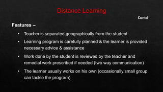 Contd
Features –
• Teacher is separated geographically from the student
• Learning program is carefully planned & the learner is provided
necessary advice & assistance
• Work done by the student is reviewed by the teacher and
remedial work prescribed if needed (two way communication)
• The learner usually works on his own (occasionally small group
can tackle the program)
 