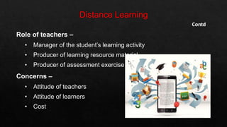 Contd
Role of teachers –
• Manager of the student’s learning activity
• Producer of learning resource material
• Producer of assessment exercise
Concerns –
• Attitude of teachers
• Attitude of learners
• Cost
 