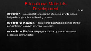 Contd
Instruction – A deliberately arranged set of external events that are
designed to support internal learning process.
Instructional Materials – Instructional materials are printed or other
media intended to convey events of instruction.
Instructional Media – The physical means by which instructional
message is communicated.
 