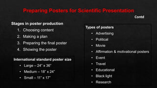 Stages in poster production
1. Choosing content
2. Making a plan
3. Preparing the final poster
4. Showing the poster
Contd
Types of posters
• Advertising
• Political
• Movie
• Affirmation & motivational posters
• Event
• Travel
• Educational
• Black light
• Research
International standard poster size
• Large – 24” x 36”
• Medium – 18” x 24”
• Small – 11” x 17”
 