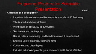 Attributes of a good poster
• Important information should be readable from about 10 feet away
• Title is short and draws interest
• Word count of about 300 to 800 words
• Text is clear and to the point
• Use of bullets, numbering, and headlines make it easy to read
• Effective use of graphics, color and fonts
• Consistent and clean layout
• Includes acknowledgments, your name and institutional affiliation
Contd
 