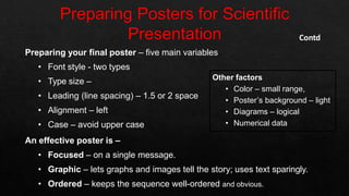 Preparing your final poster – five main variables
• Font style - two types
• Type size –
• Leading (line spacing) – 1.5 or 2 space
• Alignment – left
• Case – avoid upper case
An effective poster is –
• Focused – on a single message.
• Graphic – lets graphs and images tell the story; uses text sparingly.
• Ordered – keeps the sequence well-ordered and obvious.
Contd
Other factors
• Color – small range,
• Poster’s background – light
• Diagrams – logical
• Numerical data
 