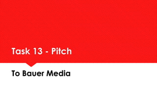 Task 13 - Pitch 
To Bauer Media 
 