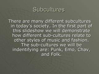 Subcultures  There are many different subcultures in today’s society. In the first part of this slideshow we will demonstrate how different sub-cultures relate to other styles of music and fashion. The sub-cultures we will be indentifying are: Punk, Emo, Chav, and Folk. 