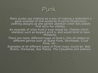 Punk Many punks use clothing as a way of making a statement a good example of this would be Vivienne Westwood’s clothing designs as she gained attention when Sex pistols first wore her clothes. An example of what Punk’s wear would be, Clothes which standout such as leopard print’s, and would tend to have Mohawks.  There are many different types of Punk’s, this all relates to different genres such as Skate Punk, Skinheads, Crust Punk, etc … Examples of all different types of Punk music would be: Bad Brains, Discharge, Sex Pistols, The Casualties and Gallows. 