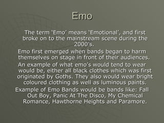 Emo The term ‘Emo’ means ‘Emotional’, and first broke on to the mainstream scene during the 2000’s.  Emo first emerged when bands began to harm themselves on stage in front of their audiences.  An example of what emo’s would tend to wear would be, either all black clothes which was first originated by Goths. They also would wear bright coloured clothing as well as luminous paints. Example of Emo Bands would be bands like: Fall Out Boy, Panic At The Disco, My Chemical Romance, Hawthorne Heights and Paramore. 