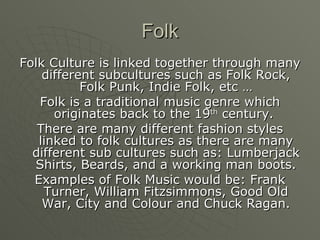Folk Folk Culture is linked together through many different subcultures such as Folk Rock, Folk Punk, Indie Folk, etc … Folk is a traditional music genre which originates back to the 19 th  century.  There are many different fashion styles linked to folk cultures as there are many different sub cultures such as: Lumberjack Shirts, Beards, and a working man boots. Examples of Folk Music would be: Frank Turner, William Fitzsimmons, Good Old War, City and Colour and Chuck Ragan. 