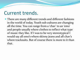 Current trends.There are many different trends and different fashions in the world of today. Youth sub cultures are changing all the time. You can range from a ‘chav’ to an ‘emo’ and people usually where clothes to reflect what type of music they like. If I was to be very stereotypical I would say all emo’s where skinny jeans and all chav’s where tracksuits. But of course there is more to it than that. 