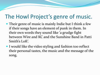 The Howl Project’s genre of music.Their genre of music is mainly Indie but I think a few if their songs have an element of punk in them. In their own words they sound like ‘a grudge fight between Wire and KC and the Sunshine Band in Patti Smith’s Loft’. I would like the video styling and fashion too reflect their personal tastes, the music and the message of the song. 