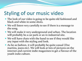 Styling of our music videoThe look of our video is going to be quite old fashioned and black and white in some shots.We will listen very carefully to see if there is a message to the song.We will make it very underground and urban. The location will probably be a car park or an in industrial site. We will have chats with the band to see if they would like any input with the styling and look.As far as fashion, it will probably be quite casual (Doc martins, jeans etc). We will look at lots of pictures on the internet and current indie magazines to get a flavour of the youth indie culture. 