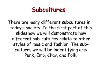 Subcultures   There are many different subcultures in today’s society. In the first part of this slideshow we will demonstrate how different sub-cultures relate to other styles of music and fashion. The sub-cultures we will be indentifying are: Punk, Emo, Chav, and Folk. 