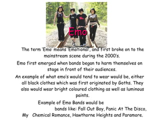 Emo The term ‘Emo’ means ‘Emotional’, and first broke on to the mainstream scene during the 2000’s.  Emo first emerged when bands began to harm themselves on stage in front of their audiences.  An example of what emo’s would tend to wear would be, either all black clothes which was first originated by Goths. They also would wear bright coloured clothing as well as luminous paints. Example of Emo Bands would be  bands like: Fall Out Boy, Panic At The Disco, My  Chemical Romance, Hawthorne Heights and Paramore. 