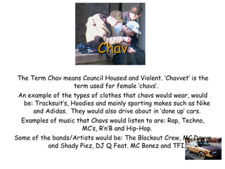 Chav The Term Chav means Council Housed and Violent. ‘Chavvet’ is the term used for female ‘chavs’.  An example of the types of clothes that chavs would wear, would be: Tracksuit’s, Hoodies and mainly sporting makes such as Nike and Adidas.  They would also drive about in ‘done up’ cars. Examples of music that Chavs would listen to are: Rap, Techno, MC’s, R’n’B and Hip-Hop. Some of the bands/Artists would be: The Blackout Crew, MC Devvo and Shady Piez, DJ Q Feat. MC Bonez and TFI. 