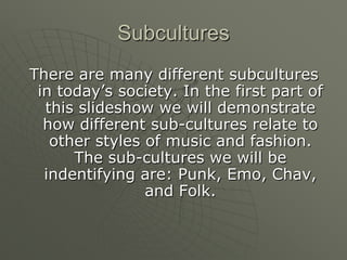 Subcultures There are many different subcultures in today’s society. In the first part of this slideshow we will demonstrate how different sub-cultures relate to other styles of music and fashion. The sub-cultures we will be indentifying are: Punk, Emo, Chav, and Folk.