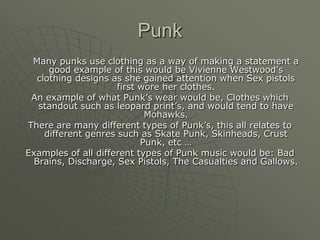 Punk	Many punks use clothing as a way of making a statement a good example of this would be Vivienne Westwood’s clothing designs as she gained attention when Sex pistols first wore her clothes.An example of what Punk’s wear would be, Clothes which standout such as leopard print’s, and would tend to have Mohawks. There are many different types of Punk’s, this all relates to different genres such as Skate Punk, Skinheads, Crust Punk, etc …Examples of all different types of Punk music would be: Bad Brains, Discharge, Sex Pistols, The Casualties and Gallows.