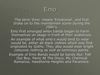 Emo	The term ‘Emo’ means ‘Emotional’, and first broke on to the mainstream scene during the 2000’s. Emo first emerged when bands began to harm themselves on stage in front of their audiences. An example of what emo’s would tend to wear would be, either all black clothes which was first originated by Goths. They also would wear bright coloured clothing as well as luminous paints.Example of Emo Bands would be bands like: Fall Out Boy, Panic At The Disco, My Chemical Romance, Hawthorne Heights and Paramore.