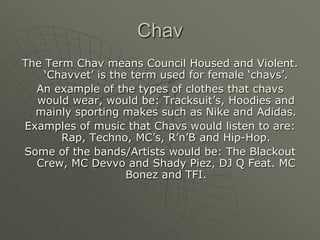 ChavThe Term Chav means Council Housed and Violent. ‘Chavvet’ is the term used for female ‘chavs’. An example of the types of clothes that chavs would wear, would be: Tracksuit’s, Hoodies and mainly sporting makes such as Nike and Adidas. Examples of music that Chavs would listen to are: Rap, Techno, MC’s, R’n’B and Hip-Hop.Some of the bands/Artists would be: The Blackout Crew, MC Devvo and Shady Piez, DJ Q Feat. MC Bonez and TFI.