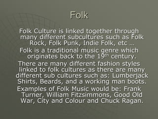 FolkFolk Culture is linked together through many different subcultures such as Folk Rock, Folk Punk, Indie Folk, etc …Folk is a traditional music genre which originates back to the 19th century. There are many different fashion styles linked to folk cultures as there are many different sub cultures such as: Lumberjack Shirts, Beards, and a working man boots.Examples of Folk Music would be: Frank Turner, William Fitzsimmons, Good Old War, City and Colour and Chuck Ragan.