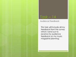 Task – 14 
Audience Feedback 
This task will include all my 
feedback from the survey 
which I send out to 
receive my audience 
feedback on my music 
magazine planning. 
 