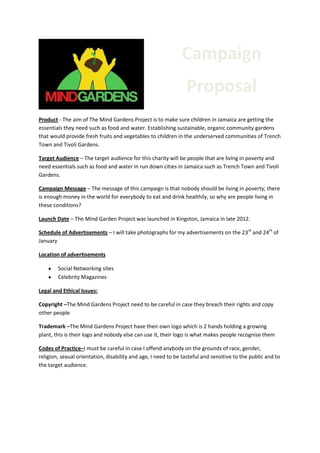 Campaign
Proposal
Product - The aim of The Mind Gardens Project is to make sure children in Jamaica are getting the
essentials they need such as food and water. Establishing sustainable, organic community gardens
that would provide fresh fruits and vegetables to children in the underserved communities of Trench
Town and Tivoli Gardens.
Target Audience – The target audience for this charity will be people that are living in poverty and
need essentials such as food and water in run down cities in Jamaica such as Trench Town and Tivoli
Gardens.
Campaign Message – The message of this campaign is that nobody should be living in poverty; there
is enough money in the world for everybody to eat and drink healthily, so why are people living in
these conditions?
Launch Date – The Mind Garden Project was launched in Kingston, Jamaica in late 2012.
Schedule of Advertisements – I will take photographs for my advertisements on the 23rd and 24th of
January
Location of advertisements
Social Networking sites
Celebrity Magazines
Legal and Ethical Issues:
Copyright –The Mind Gardens Project need to be careful in case they breach their rights and copy
other people
Trademark –The Mind Gardens Project have their own logo which is 2 hands holding a growing
plant, this is their logo and nobody else can use it, their logo is what makes people recognise them
Codes of Practice–I must be careful in case I offend anybody on the grounds of race, gender,
religion, sexual orientation, disability and age, I need to be tasteful and sensitive to the public and to
the target audience.

 