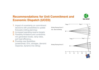 1. Impact of uncertainty on commitment
decisions with possibilities to update
forecasts (rolling planning)
2. Increased operating reserve targets
3. Flexibility limitations and constraints:
min.generation levels, ramp rates,
part load efficiency,..
4. Possible new flexibilities
(power2heat, EVs, storages, demand
response, dynamic line rating)
Recommendations for Unit Commitment and
Economic Dispatch (UCED)
12 15 18 21 00 03 0012 15 18 21 00 03 00
Rolling Planning Period 1:
Day- ahead scheduling
Rolling Planning Period 2
Stage 2Stage 1
Stage 2Stage 1
 