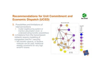 5. Possibilities and limitations of
interconnections
• model neighbouring system or
mention assumption (over- or
underestimating transfer possibilities)
6. Limitations from the transmission
network require modeling of
congestion and N-1 security
• Net transfer capacity, or iterative
methods can be used. Additional
stability constraints for very high
wind/PV shares.
Recommendations for Unit Commitment and
Economic Dispatch (UCED)
 