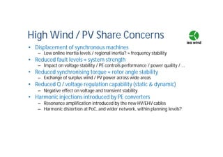 High Wind / PV Share Concerns
• Displacement of synchronous machines
– Low online inertia levels / regional inertia? ≈ frequency stability
• Reduced fault levels ≈ system strength
– Impact on voltage stability / PE controls performance / power quality / ...
• Reduced synchronising torque ≈ rotor angle stability
– Exchange of surplus wind / PV power across wide areas
• Reduced Q / voltage regulation capability (static & dynamic)
– Negative effect on voltage and transient stability
• Harmonic injections introduced by PE converters
– Resonance amplification introduced by the new HV/EHV cables
– Harmonic distortion at PoC, and wider network, within planning levels?
 