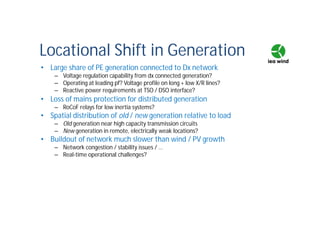 Locational Shift in Generation
• Large share of PE generation connected to Dx network
– Voltage regulation capability from dx connected generation?
– Operating at leading pf? Voltage profile on long + low X/R lines?
– Reactive power requirements at TSO / DSO interface?
• Loss of mains protection for distributed generation
– RoCoF relays for low inertia systems?
• Spatial distribution of old / new generation relative to load
– Old generation near high capacity transmission circuits
– New generation in remote, electrically weak locations?
• Buildout of network much slower than wind / PV growth
– Network congestion / stability issues / …
– Real-time operational challenges?
 