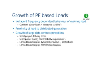 Growth of PE based Loads
• Voltage & frequency dependent behaviour of evolving load
– Constant power loads ≈ frequency stability?
• Proximity of load to distributed generation
• Growth of large data centre connections
– Short project delivery times
– Strict power quality and reliability requirements
– Limited knowledge of dynamic behaviour (+ protection)
– Limited knowledge of harmonics emissions
 